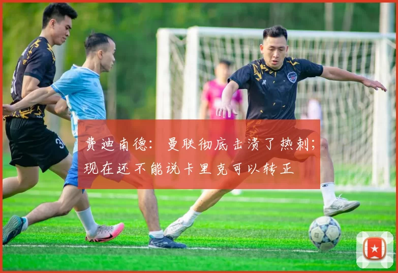 费迪南德：曼联彻底击溃了热刺；现在还不能说卡里克可以转正