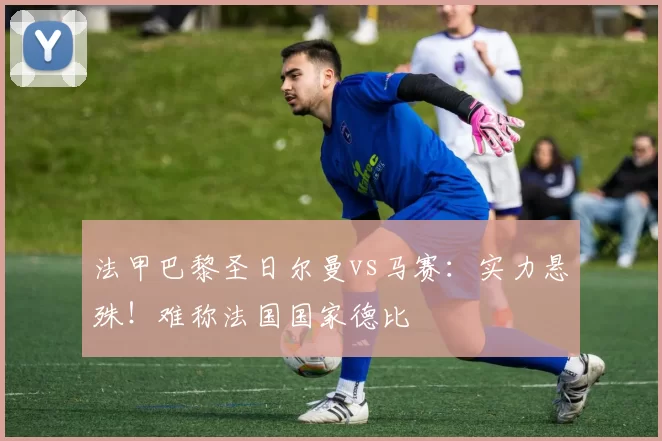 法甲巴黎圣日尔曼vs马赛：实力悬殊！难称法国国家德比